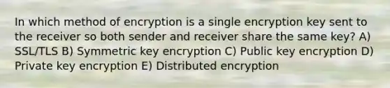 In which method of encryption is a single encryption key sent to the receiver so both sender and receiver share the same key? A) SSL/TLS B) Symmetric key encryption C) Public key encryption D) Private key encryption E) Distributed encryption