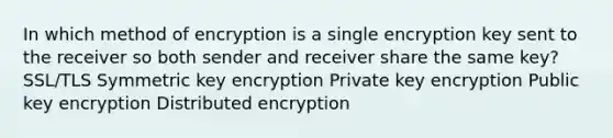 In which method of encryption is a single encryption key sent to the receiver so both sender and receiver share the same key? SSL/TLS Symmetric key encryption Private key encryption Public key encryption Distributed encryption