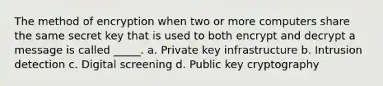 The method of encryption when two or more computers share the same secret key that is used to both encrypt and decrypt a message is called _____. a. Private key infrastructure b. Intrusion detection c. Digital screening d. Public key cryptography