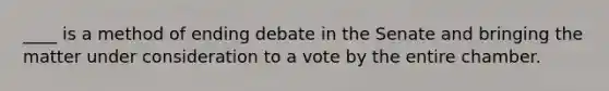 ____ is a method of ending debate in the Senate and bringing the matter under consideration to a vote by the entire chamber.