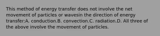 This method of energy transfer does not involve the net movement of particles or wavesin the direction of energy transfer:A. conduction.B. convection.C. radiation.D. All three of the above involve the movement of particles.