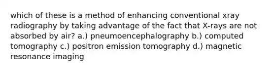 which of these is a method of enhancing conventional xray radiography by taking advantage of the fact that X-rays are not absorbed by air? a.) pneumoencephalography b.) computed tomography c.) positron emission tomography d.) magnetic resonance imaging