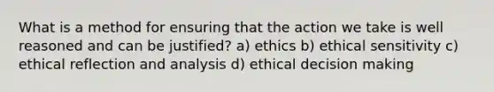 What is a method for ensuring that the action we take is well reasoned and can be justified? a) ethics b) ethical sensitivity c) ethical reflection and analysis d) ethical decision making