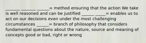 _______ _______ ______= method ensuring that the action We take is well reasoned and can be justified ______ _____= enables us to act on our decisions even under the most challenging circumstances ______= branch of philosophy that considers fundamental questions about the nature, source and meaning of concepts good or bad, right or wrong