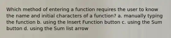 Which method of entering a function requires the user to know the name and initial characters of a function? a. manually typing the function b. using the Insert Function button c. using the Sum button d. using the Sum list arrow