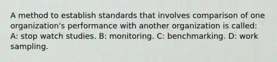 A method to establish standards that involves comparison of one organization's performance with another organization is called: A: stop watch studies. B: monitoring. C: benchmarking. D: work sampling.