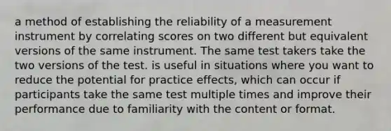 a method of establishing the reliability of a measurement instrument by correlating scores on two different but equivalent versions of the same instrument. The same test takers take the two versions of the test. is useful in situations where you want to reduce the potential for practice effects, which can occur if participants take the same test multiple times and improve their performance due to familiarity with the content or format.