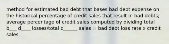 method for estimated bad debt that bases bad debt expense on the historical percentage of credit sales that result in bad debts; average percentage of credit sales computed by dividing total b___ d____ losses/total c______ sales = bad debt loss rate x credit sales