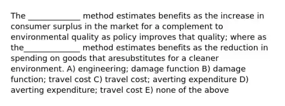 The _____________ method estimates benefits as the increase in consumer surplus in the market for a complement to environmental quality as policy improves that quality; where as the______________ method estimates benefits as the reduction in spending on goods that aresubstitutes for a cleaner environment. A) engineering; damage function B) damage function; travel cost C) travel cost; averting expenditure D) averting expenditure; travel cost E) none of the above