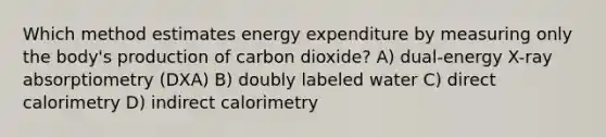 Which method estimates energy expenditure by measuring only the body's production of carbon dioxide? A) dual-energy X-ray absorptiometry (DXA) B) doubly labeled water C) direct calorimetry D) indirect calorimetry