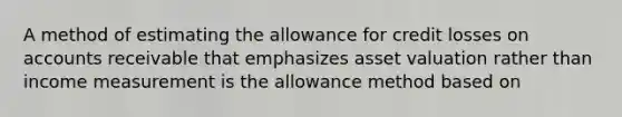 A method of estimating the allowance for credit losses on accounts receivable that emphasizes asset valuation rather than income measurement is the allowance method based on