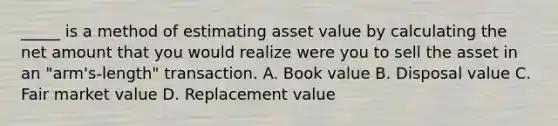 _____ is a method of estimating asset value by calculating the net amount that you would realize were you to sell the asset in an "arm's-length" transaction. A. Book value B. Disposal value C. Fair market value D. Replacement value