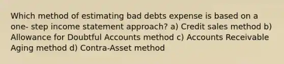 Which method of estimating bad debts expense is based on a one- step income statement approach? a) Credit sales method b) Allowance for Doubtful Accounts method c) Accounts Receivable Aging method d) Contra-Asset method