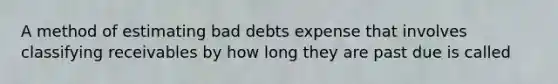 A method of estimating bad debts expense that involves classifying receivables by how long they are past due is called