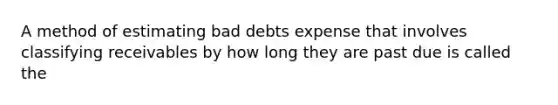 A method of estimating bad debts expense that involves classifying receivables by how long they are past due is called the