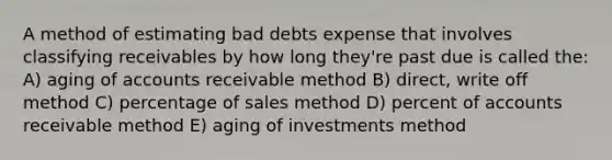 A method of estimating bad debts expense that involves classifying receivables by how long they're past due is called the: A) aging of accounts receivable method B) direct, write off method C) percentage of sales method D) percent of accounts receivable method E) aging of investments method