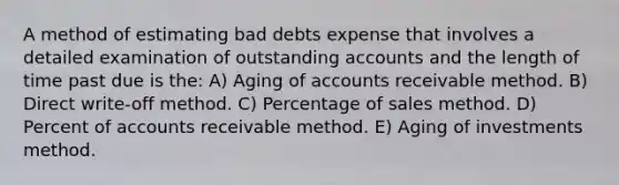 A method of estimating bad debts expense that involves a detailed examination of outstanding accounts and the length of time past due is the: A) Aging of accounts receivable method. B) Direct write-off method. C) Percentage of sales method. D) Percent of accounts receivable method. E) Aging of investments method.