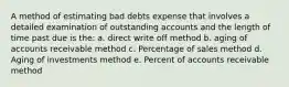 A method of estimating bad debts expense that involves a detailed examination of outstanding accounts and the length of time past due is the: a. direct write off method b. aging of accounts receivable method c. Percentage of sales method d. Aging of investments method e. Percent of accounts receivable method