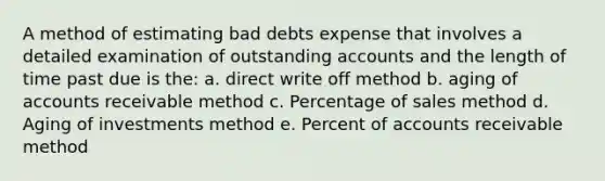 A method of estimating bad debts expense that involves a detailed examination of outstanding accounts and the length of time past due is the: a. direct write off method b. aging of accounts receivable method c. Percentage of sales method d. Aging of investments method e. Percent of accounts receivable method