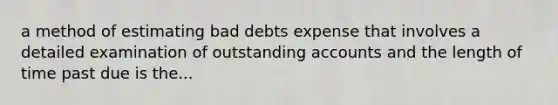 a method of estimating bad debts expense that involves a detailed examination of outstanding accounts and the length of time past due is the...