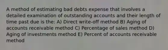 A method of estimating bad debts expense that involves a detailed examination of outstanding accounts and their length of time past due is the: ​A) Direct write-off method ​B) Aging of accounts receivable method ​C) Percentage of sales method ​D) Aging of investments method ​E) Percent of accounts receivable method