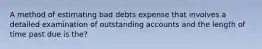 A method of estimating bad debts expense that involves a detailed examination of outstanding accounts and the length of time past due is the?