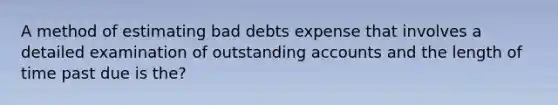 A method of estimating bad debts expense that involves a detailed examination of outstanding accounts and the length of time past due is the?