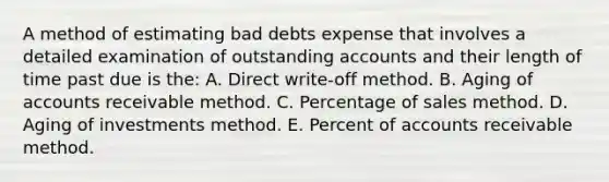 A method of estimating bad debts expense that involves a detailed examination of outstanding accounts and their length of time past due is the: A. Direct write-off method. B. Aging of accounts receivable method. C. Percentage of sales method. D. Aging of investments method. E. Percent of accounts receivable method.