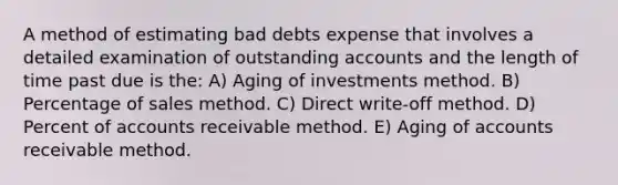 A method of estimating bad debts expense that involves a detailed examination of outstanding accounts and the length of time past due is the: A) Aging of investments method. B) Percentage of sales method. C) Direct write-off method. D) Percent of accounts receivable method. E) Aging of accounts receivable method.