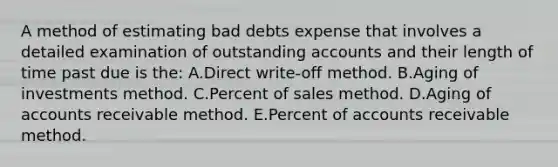 A method of estimating bad debts expense that involves a detailed examination of outstanding accounts and their length of time past due is the: A.Direct write-off method. B.Aging of investments method. C.Percent of sales method. D.Aging of accounts receivable method. E.Percent of accounts receivable method.