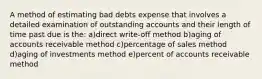 A method of estimating bad debts expense that involves a detailed examination of outstanding accounts and their length of time past due is the: a)direct write-off method b)aging of accounts receivable method c)percentage of sales method d)aging of investments method e)percent of accounts receivable method