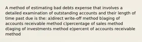 A method of estimating bad debts expense that involves a detailed examination of outstanding accounts and their length of time past due is the: a)direct write-off method b)aging of accounts receivable method c)percentage of sales method d)aging of investments method e)percent of accounts receivable method