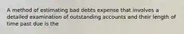 A method of estimating bad debts expense that involves a detailed examination of outstanding accounts and their length of time past due is the