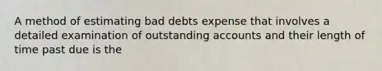 A method of estimating bad debts expense that involves a detailed examination of outstanding accounts and their length of time past due is the