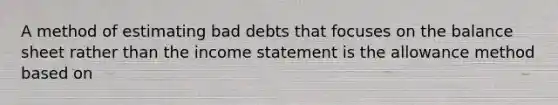 A method of estimating bad debts that focuses on the balance sheet rather than the income statement is the allowance method based on