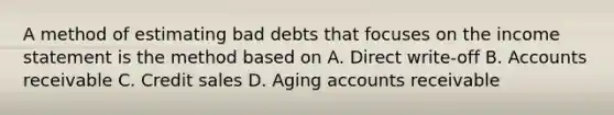 A method of estimating bad debts that focuses on the <a href='https://www.questionai.com/knowledge/kCPMsnOwdm-income-statement' class='anchor-knowledge'>income statement</a> is the method based on A. Direct write-off B. Accounts receivable C. Credit sales D. Aging accounts receivable