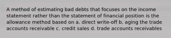 A method of estimating bad debts that focuses on the income statement rather than the statement of financial position is the allowance method based on a. direct write-off b. aging the trade accounts receivable c. credit sales d. trade accounts receivables