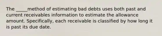 The _____method of estimating bad debts uses both past and current receivables information to estimate the allowance amount. Specifically, each receivable is classified by how long it is past its due date.