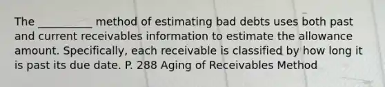 The __________ method of estimating bad debts uses both past and current receivables information to estimate the allowance amount. Specifically, each receivable is classified by how long it is past its due date. P. 288 Aging of Receivables Method