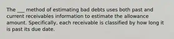 The ___ method of estimating bad debts uses both past and current receivables information to estimate the allowance amount. Specifically, each receivable is classified by how long it is past its due date.