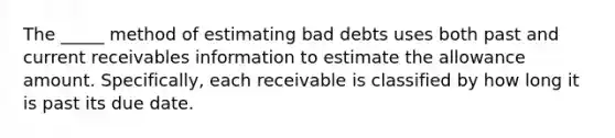 The _____ method of estimating bad debts uses both past and current receivables information to estimate the allowance amount. Specifically, each receivable is classified by how long it is past its due date.