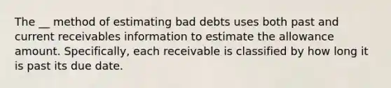 The __ method of estimating bad debts uses both past and current receivables information to estimate the allowance amount. Specifically, each receivable is classified by how long it is past its due date.