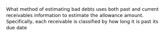 What method of estimating bad debts uses both past and current receivables information to estimate the allowance amount. Specifically, each receivable is classified by how long it is past its due date