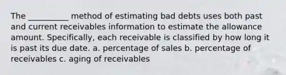 The __________ method of estimating bad debts uses both past and current receivables information to estimate the allowance amount. Specifically, each receivable is classified by how long it is past its due date. a. percentage of sales b. percentage of receivables c. aging of receivables