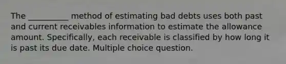 The __________ method of estimating bad debts uses both past and current receivables information to estimate the allowance amount. Specifically, each receivable is classified by how long it is past its due date. Multiple choice question.