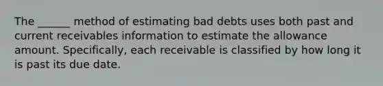 The ______ method of estimating bad debts uses both past and current receivables information to estimate the allowance amount. Specifically, each receivable is classified by how long it is past its due date.