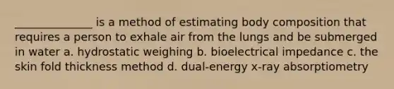 ______________ is a method of estimating body composition that requires a person to exhale air from the lungs and be submerged in water a. hydrostatic weighing b. bioelectrical impedance c. the skin fold thickness method d. dual-energy x-ray absorptiometry