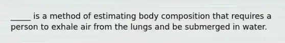 _____ is a method of estimating body composition that requires a person to exhale air from the lungs and be submerged in water.