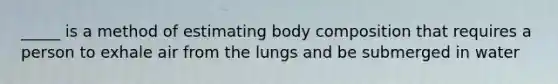 _____ is a method of estimating body composition that requires a person to exhale air from the lungs and be submerged in water