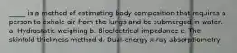 _____ is a method of estimating body composition that requires a person to exhale air from the lungs and be submerged in water. a. Hydrostatic weighing b. Bioelectrical impedance c. The skinfold thickness method d. Dual-energy x-ray absorptiometry